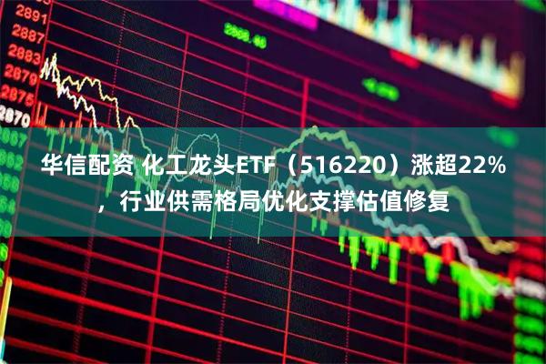 华信配资 化工龙头ETF（516220）涨超22%，行业供需格局优化支撑估值修复