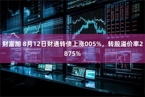 财富加 8月12日财通转债上涨005%，转股溢价率2875%