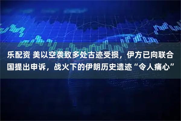 乐配资 美以空袭致多处古迹受损，伊方已向联合国提出申诉，战火下的伊朗历史遗迹“令人痛心”
