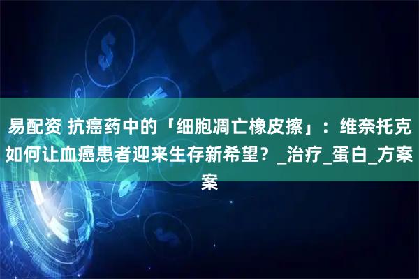 易配资 抗癌药中的「细胞凋亡橡皮擦」：维奈托克如何让血癌患者迎来生存新希望？_治疗_蛋白_方案